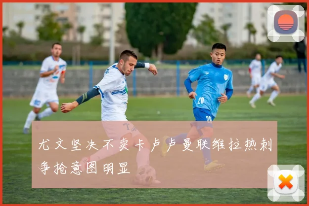 尤文坚决不卖卡卢卢曼联维拉热刺争抢意图明显