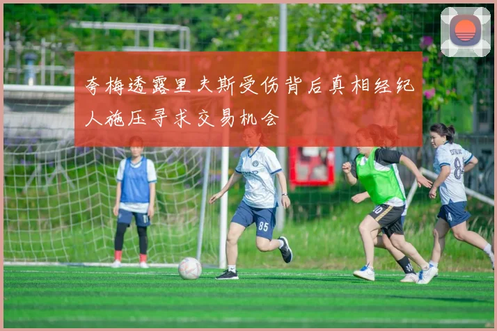 夸梅透露里夫斯受伤背后真相经纪人施压寻求交易机会