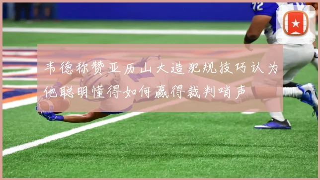 韦德称赞亚历山大造犯规技巧认为他聪明懂得如何赢得裁判哨声
