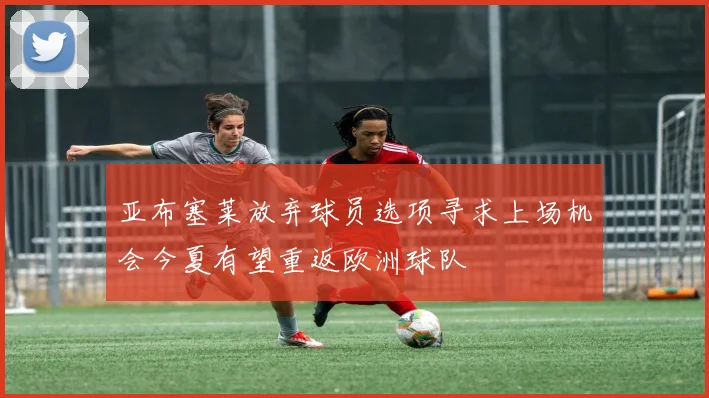 亚布塞莱放弃球员选项寻求上场机会今夏有望重返欧洲球队