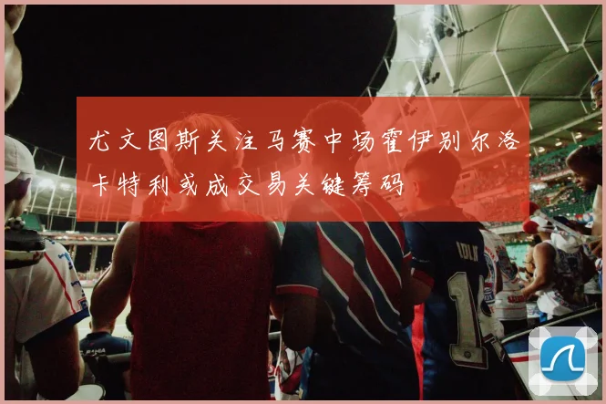 尤文图斯关注马赛中场霍伊别尔洛卡特利或成交易关键筹码