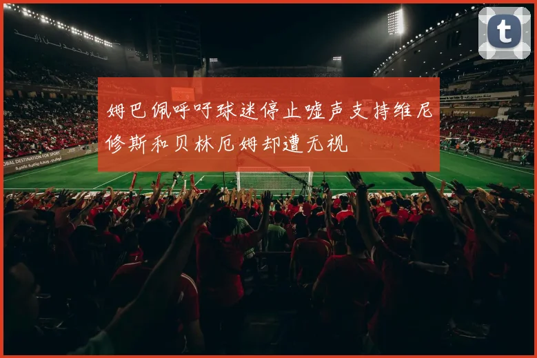 姆巴佩呼吁球迷停止嘘声支持维尼修斯和贝林厄姆却遭无视
