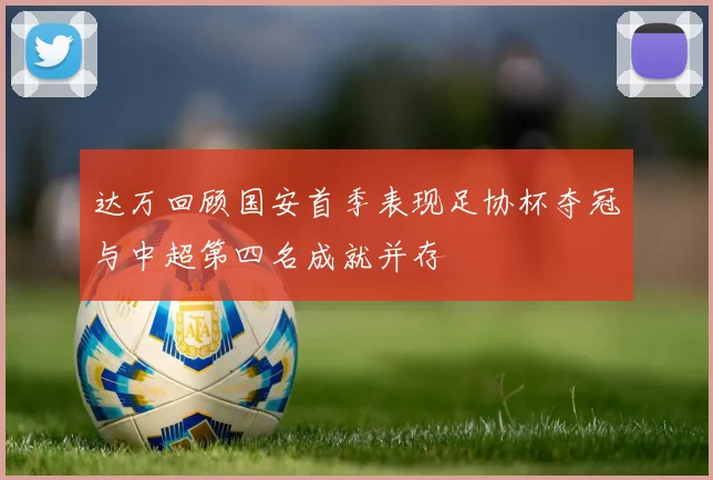 达万回顾国安首季表现足协杯夺冠与中超第四名成就并存
