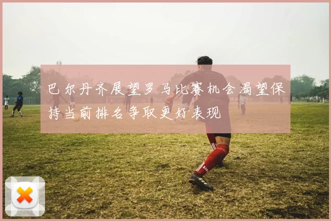 巴尔丹齐展望罗马比赛机会渴望保持当前排名争取更好表现