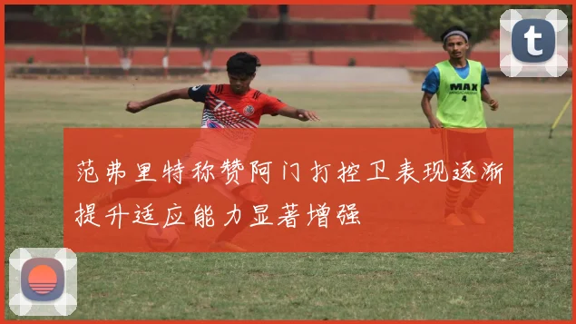 范弗里特称赞阿门打控卫表现逐渐提升适应能力显著增强