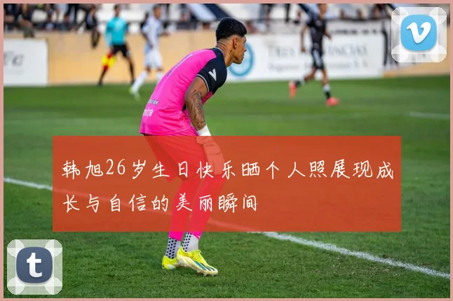 韩旭26岁生日快乐晒个人照展现成长与自信的美丽瞬间