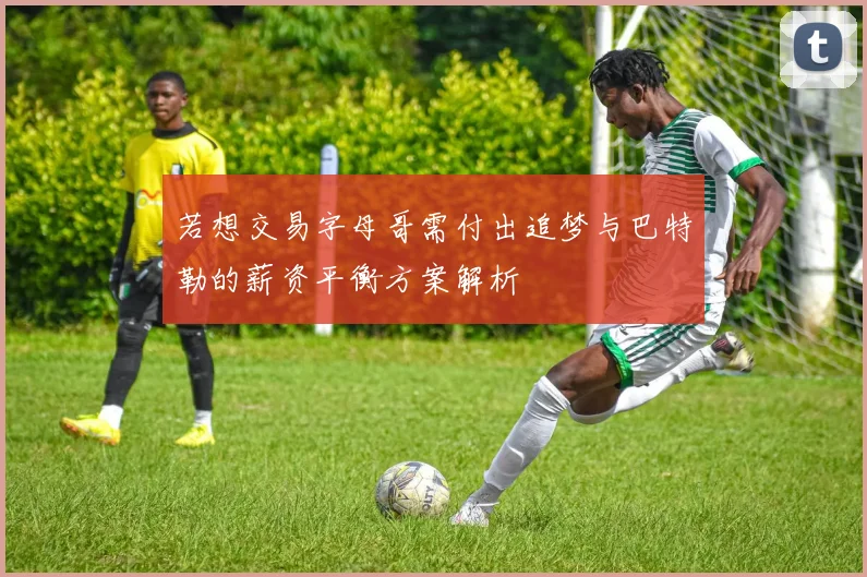 若想交易字母哥需付出追梦与巴特勒的薪资平衡方案解析