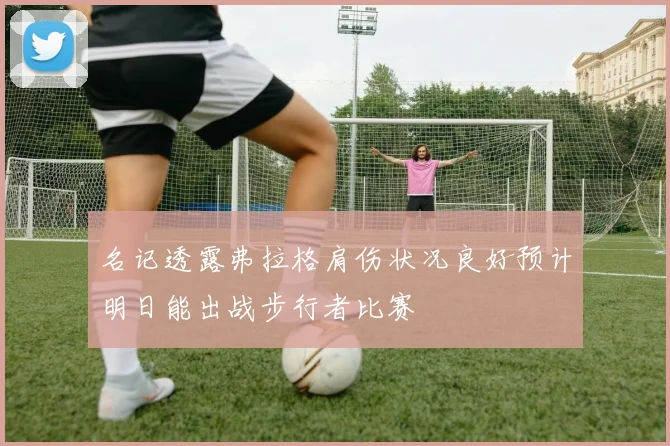 名记透露弗拉格肩伤状况良好预计明日能出战步行者比赛
