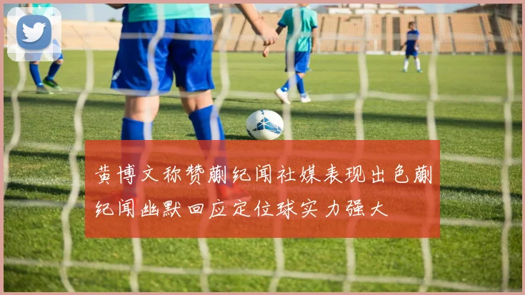 黄博文称赞蒯纪闻社媒表现出色蒯纪闻幽默回应定位球实力强大