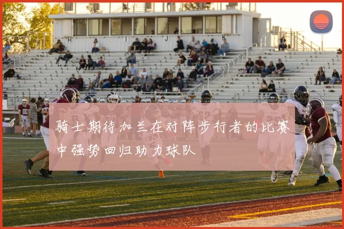 骑士期待加兰在对阵步行者的比赛中强势回归助力球队