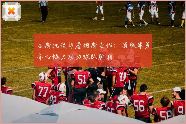 古斯托谈与詹姆斯合作：顶级球员齐心协力助力球队胜利