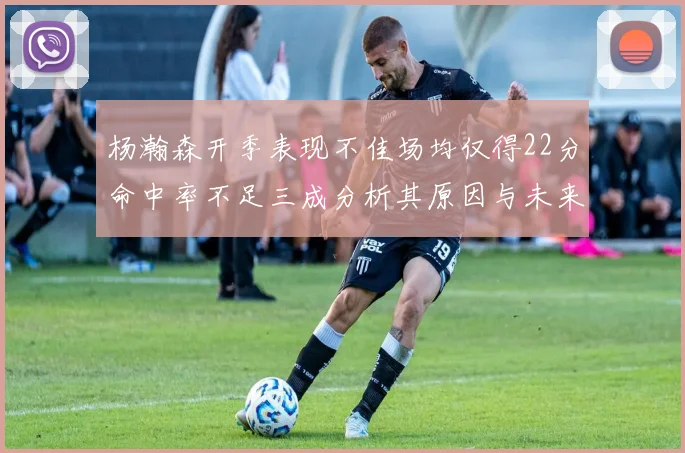 杨瀚森开季表现不佳场均仅得22分命中率不足三成分析其原因与未来发展潜力