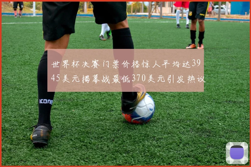 世界杯决赛门票价格惊人平均达3945美元揭幕战最低370美元引发热议