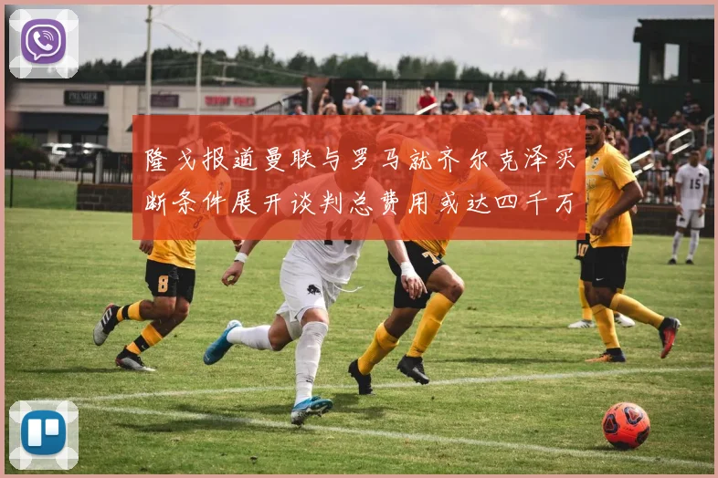 隆戈报道曼联与罗马就齐尔克泽买断条件展开谈判总费用或达四千万欧元