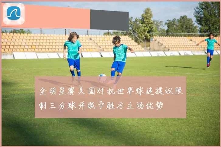 全明星赛美国对抗世界球迷提议限制三分球并赋予胜方主场优势