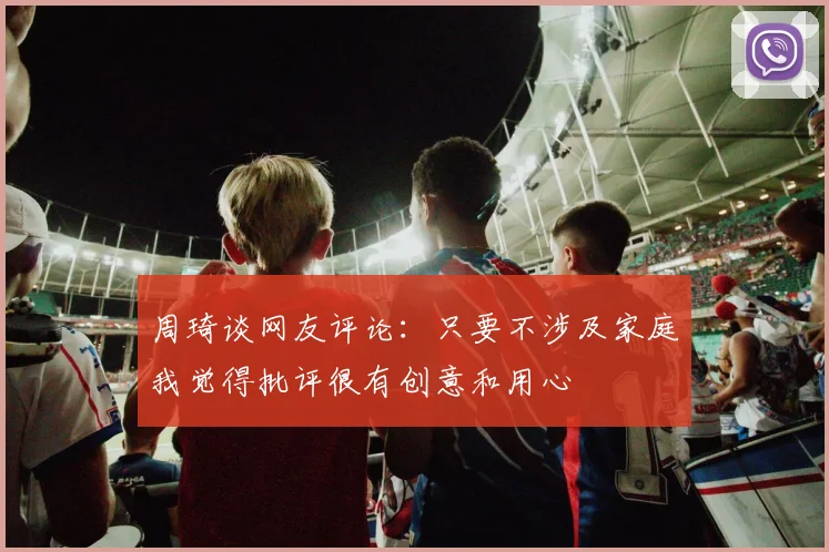 周琦谈网友评论：只要不涉及家庭我觉得批评很有创意和用心