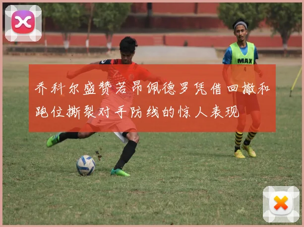 乔科尔盛赞若昂佩德罗凭借回撤和跑位撕裂对手防线的惊人表现