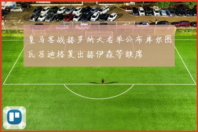 皇马客战赫罗纳大名单公布库尔图瓦吕迪格复出赫伊森等缺席